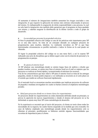 90
Al aumentar el número de integraciones también aumentan los riesgos asociados a una
integración, lo que requiere la aplicación de normas más estrictas relacionadas al proceso
del mismo. Es indispensable la asignación de dicha responsabilidad a una persona, la cual
no solo hará la integración sino también debe garantizar que el programa no haya quedado
con errores, y además asegurar la distribución de la última versión a todo el grupo de
desarrollo.
La novedad que presenta la propiedad colectiva.
Si bien la propiedad colectiva del código es una de las prácticas más importantes para XP
no es una idea nueva. Se trata de un concepto deseado en cualquier proyecto de
programación, para muchos, idealista. Lo realmente novedoso en XP es que bajo
determinadas circunstancias es posible realizarlo e indica la forma en la cual puede ser
obtenido.
El lograr la propiedad colectiva del código no es una tarea fácil, y así lo expone XP
indicando una serie de disciplinas que se deben seguir como son la rotación de personal y la
programación en parejas.
Se ajusta al entorno local
Al XP plantear una metodología donde se omiten largas fases de análisis y diseño que
pueden resultar costosas, se ajusta muy bien al entorno local en el cuál se requiere que los
proyectos se realicen en forma rápida y economizando al máximos los recursos.
Una de las características que hace ideal a XP para el entorno local se trata de las entregas
pequeñas, donde el cliente podrá empezar a ver redituada su inversión en el corto plazo en
el sentido que tendrá un software funcional rápidamente.
En el mercado local se encuentran muchas necesidades que implican proyectos de software
de pequeña o mediana envergadura los cuales se harían costosos al emplearse metodologías
pesadas.
Ideal para proyectos donde no se tienen claros los requerimientos
En proyectos donde los requerimientos no están claramente definidos desde un principio, se
prevea la aparición de nuevos requerimientos o donde el alcance del proyecto no se ha
delimitado se ajusta muy bien XP como metodología de desarrollo.
En la experiencia se encontró que al inicio del proyecto, el cliente no tenía claras todas las
necesidades de su negocio, las cuales fueron surgiendo en la medida que este avanzaba. En
caso de haberse empleado una metodología pesada donde los requerimientos solo se
obtenían al principio, posiblemente se hubiesen omitido algunas funcionalidades que
revestían de importancia para el cliente.
 