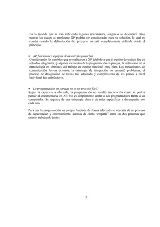 91
En la medida que se van cubriendo algunas necesidades, surgen o se descubren otras
nuevas las cuales al emplearse XP podrán ser consideradas para su solución, lo cual es
común cuando la delimitación del proyecto no está completamente definida desde el
principio.
XP funciona en equipos de desarrollo pequeños
Considerando los cambios que se realizaron a XP (debido a que el equipo de trabajo fue de
solo dos integrantes) y algunos elementos de la programación en parejas, la utilización de la
metodología en términos del trabajo en equipo funcionó muy bien. Los mecanismos de
comunicación fueron exitosos, la estrategia de integración no presentó problemas, el
proceso de designación de tareas fue adecuado y cumplimiento de los plazos a nivel
individual fue satisfactorio.
La programación en parejas no es un proceso fácil.
Según la experiencia obtenida, la programación no resultó tan sencilla como se podría
pensar al documentarse en XP. No es simplemente sentar a dos programadores frente a un
computador. Se requiere de una estrategia clara y de roles específicos a desempeñar por
cada uno.
Para que la programación en parejas funcione de forma adecuada se necesita de un proceso
de capacitación y entrenamiento, además de cierta “empatía” entre las dos personas que
estarán trabajando juntas.
 
