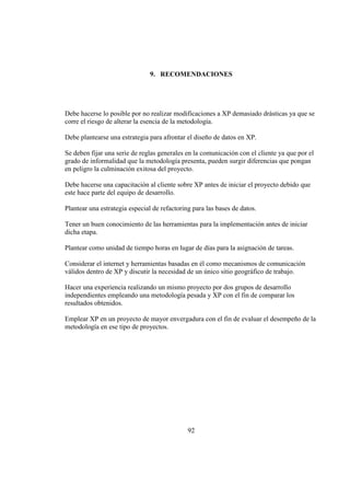 92
9. RECOMENDACIONES
Debe hacerse lo posible por no realizar modificaciones a XP demasiado drásticas ya que se
corre el riesgo de alterar la esencia de la metodología.
Debe plantearse una estrategia para afrontar el diseño de datos en XP.
Se deben fijar una serie de reglas generales en la comunicación con el cliente ya que por el
grado de informalidad que la metodología presenta, pueden surgir diferencias que pongan
en peligro la culminación exitosa del proyecto.
Debe hacerse una capacitación al cliente sobre XP antes de iniciar el proyecto debido que
este hace parte del equipo de desarrollo.
Plantear una estrategia especial de refactoring para las bases de datos.
Tener un buen conocimiento de las herramientas para la implementación antes de iniciar
dicha etapa.
Plantear como unidad de tiempo horas en lugar de días para la asignación de tareas.
Considerar el internet y herramientas basadas en él como mecanismos de comunicación
válidos dentro de XP y discutir la necesidad de un único sitio geográfico de trabajo.
Hacer una experiencia realizando un mismo proyecto por dos grupos de desarrollo
independientes empleando una metodología pesada y XP con el fin de comparar los
resultados obtenidos.
Emplear XP en un proyecto de mayor envergadura con el fin de evaluar el desempeño de la
metodología en ese tipo de proyectos.
 