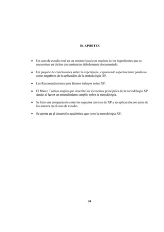 94
10. APORTES
Un caso de estudio real en un entorno local con muchos de los ingredientes que se
encuentran en dichas circunstancias debidamente documentado.
Un paquete de conclusiones sobre la experiencia, exponiendo aspectos tanto positivos
como negativos de la aplicación de la metodología XP.
Las Recomendaciones para futuros trabajos sobre XP.
El Marco Teórico amplio que describe los elementos principales de la metodología XP
dando al lector un entendimiento amplio sobre la metodología.
Se hizo una comparación entre los aspectos teóricos de XP y su aplicación por parte de
los autores en el caso de estudio.
Se aporta en el desarrollo académico que tiene la metodología XP.
 