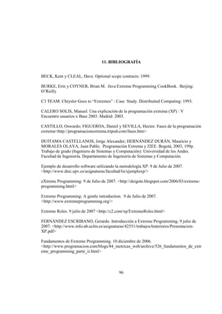 96
11. BIBLIOGRAFÌA
BECK, Kent y CLEAL, Dave. Optional scope contracts: 1999.
BURKE, Erín y COYNER, Brian M. Java Extreme Programming CookBook. Beijing:
O’Reilly
C3 TEAM. Chrysler Goes to “Extremes” : Case Study. Distribuited Computing: 1993.
CALERO SOLIS, Manuel. Una explicación de la programación extrema (XP) : V
Encuentro usuarios x Base 2003. Madrid: 2003.
CASTILLO, Oswardo; FIGUEROA, Daniel y SEVILLA, Hector. Fases de la programación
extrema<http://programacionextrema.tripod.com/fases.htm>
DUITAMA CASTELLANOS, Jorge Alexander; HERNÁNDEZ DURÁN, Mauricio y
MORALES OLAYA, Juan Pablo. Programación Extrema y J2EE. Bogotá, 2003, 199p.
Trabajo de grado (Ingeniero de Sistemas y Computación). Universidad de los Andes.
Facultad de Ingeniería. Departamento de Ingeniería de Sistemas y Computación.
Ejemplo de desarrollo software utilizando la metodología XP. 9 de Julio de 2007.
<http://www.dsic.upv.es/asignaturas/facultad/lsi/ejemploxp/>
eXtreme Programming: 9 de Julio de 2007. <http://deigote.blogspot.com/2006/03/extreme-
programming.html>
Extreme Programming: A gentle introduction. 9 de Julio de 2007.
<http://www.extremeprogramming.org/>
Extreme Roles. 9 julio de 2007 <http://c2.com/xp/ExtremeRoles.html>
FERNÁNDEZ ESCRIBANO, Gerardo. Introducción a Extreme Programming. 9 julio de
2007. <http://www.info-ab.uclm.es/asignaturas/42551/trabajosAnteriores/Presentacion-
XP.pdf>
Fundamentos de Extreme Programming. 10 diciembre de 2006.
<http://www.programacion.com/blogs/84_metricas_web/archive/526_fundamentos_de_extr
eme_programming_parte_ii.html>
 