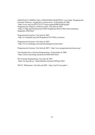 97
GONZÁLEZ CAMPOS, Saúl y FERNÁNDES MARTÍNEZ, Luis Felipe. Programación
Extrema: Prácticas, Aceptación y Controversia. 10 diciembre de 2006.
<http://www.uacj.mx/IIT/CULCYT/mayo-agosto2006/8ArtProg.pdf>
Programación eXtrema y Software Libre. 9 de Julio de 2007.
<http://es.tldp.org/Presentaciones/200211hispalinux/ferrer/robles-ferrer-ponencia-
hispalinux-2002.html>
Programación Extrema. 9 de Julio de 2007.
<http://es.wikipedia.org/wiki/Programaci%C3%B3n_Extrema>
Programación Extrema. 9 de Julio de 2007.
<http://www.chuidiang.com/ood/metodologia/extrema.html>
Programación Extrema: 9 de Julio de 2007. <http://www.programacionextrema.org/>
Una introducción a eXtreme Programming. 10 diciembre de 2006.
<http://oness.sourceforge.net/proyecto/html/ch05.html>
XP: Extreme Programming. 9 de Julio de 2007.
<http://iie.fing.edu.uy/~nacho/blandos/seminario/XProg1.html>
XP123. XPlorations. 9 de Julio de 2007. <http://xp123.com/xplor/>
 