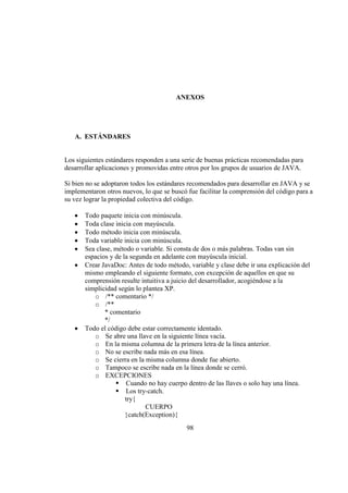 98
ANEXOS
A. ESTÁNDARES
Los siguientes estándares responden a una serie de buenas prácticas recomendadas para
desarrollar aplicaciones y promovidas entre otros por los grupos de usuarios de JAVA.
Si bien no se adoptaron todos los estándares recomendados para desarrollar en JAVA y se
implementaron otros nuevos, lo que se buscó fue facilitar la comprensión del código para a
su vez lograr la propiedad colectiva del código.
Todo paquete inicia con minúscula.
Toda clase inicia con mayúscula.
Todo método inicia con minúscula.
Toda variable inicia con minúscula.
Sea clase, método o variable. Si consta de dos o más palabras. Todas van sin
espacios y de la segunda en adelante con mayúscula inicial.
Crear JavaDoc: Antes de todo método, variable y clase debe ir una explicación del
mismo empleando el siguiente formato, con excepción de aquellos en que su
comprensión resulte intuitiva a juicio del desarrollador, acogiéndose a la
simplicidad según lo plantea XP.
o /** comentario */
o /**
* comentario
*/
Todo el código debe estar correctamente identado.
o Se abre una llave en la siguiente línea vacía.
o En la misma columna de la primera letra de la línea anterior.
o No se escribe nada más en esa línea.
o Se cierra en la misma columna donde fue abierto.
o Tampoco se escribe nada en la línea donde se cerró.
o EXCEPCIONES
ƒ Cuando no hay cuerpo dentro de las llaves o solo hay una línea.
ƒ Los try-catch.
try{
CUERPO
}catch(Exception){
 