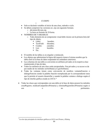99
CUERPO
}
Solo se declaran variables al inicio de una clase, método o ciclo.
Se deben comprimir las versiones en .zip con siguiente formato.
o dd-mmm-hh-mm.zip.
o La hora en formato de 24 horas.
NOMBRES DE VARIABLES
o Todo elemento de un componente visual debe iniciar con la primera letra del
tipo de objeto.
ƒ Label: lnombre.
ƒ TextField: tfnombre.
ƒ Combo: cnombre.
ƒ List: lnombre.
ƒ Etc.
El nombre de las tablas es en singular y minúscula.
Los objetos que administran la lógica del negocio tienen el mismo nombre que la
tabla símil en la base de datos respetando los estándares anteriores.
Las columnas de una tabla se convierten en atributos privados en la respetiva clase
manteniendo el tipo de dato.
Todos los atributos de una clase están encapsulados. Son privados y su acceso se da
por medio de los métodos setAtributo() y/o getAtributo().
Todas las ventanas tienen como convención de nombres ventantaFuncion o
dialogoFuncion siendo la palabra función reemplazada por la correspondiente tarea
que le permite al usuario desarrollar y usando la palabra ventana o dialogo según el
tipo de interfaz gráfica creada en JAVA.*
Todas las clases que correspondan con una tabla en la base de datos poseen los métodos
crearRegistro, modicarCampo(llavePrimaria) y eliminarRegistr(llavePrimaria) según si
son o no pertinentes.
*
Los dos tipo principales de interfaces gráficas en JAVA son JFrame y JDialog
 