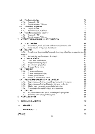 20
6.1. Pruebas unitarias 76
6.1.1. Lo que dice XP 76
6.1.2. Experiencia en POSitron 76
6.2. Pruebas de aceptación 77
6.2.1. Lo que dice XP. 77
6.2.2. Experiencia en POSitron 77
6.3. Cuando se encuentra un error 77
6.3.1. Lo que dice XP 77
6.3.2. Experiencia en POSitron 78
7. COMENTARIOS SOBRE LA EXPERIENCIA 80
7.1. PLANEACIÓN 80
7.1.1. El cliente no puede redactar las historias de usuario solo. 80
7.1.2. Horas ideales en lugar de días ideales 80
7.2. DISEÑO 81
7.2.1. No adicionar funcionalidad antes de tiempo para facilitar la capacitación del
usuario. 81
7.2.2. Agregar funcionalidad antes de tiempo. 81
7.3. CODIFICACIÓN 82
7.3.1. Costo del Cliente in Situ 82
7.3.2. Programación en parejas 82
7.3.3. Un solo sitio geográfico 83
7.3.4. Trabajar horas extras 83
7.4. PRUEBAS 83
7.4.1. Pruebas autónomas. 83
7.4.2. Prueba antes que código. 84
7.4.3. Probar gradualmente. 84
7.4.4. Probar al encontrar un error. 84
7.5. PROPIEDAD COLECTIVA DE CÓDIGO 85
7.5.1. La propiedad colectiva a medida que aumenta el proyecto. 85
7.5.2. La propiedad colectiva del código inicia en el diseño. 85
7.5.3. Medios para conseguir la propiedad colectiva. 85
7.5.4. Propiedad colectiva del código no es anarquía. 85
7.6. USUARIO 86
7.6.1. No solo es importante que el cliente sepa lo que quiere. 86
7.6.2. El cliente como único punto de falla. 86
8. CONCLUSIONES 88
9. RECOMENDACIONES 92
10. APORTES 94
11. BIBLIOGRAFÌA 96
ANEXOS 98
 