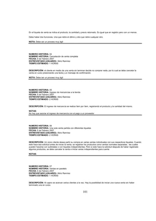 101
En el tiquete de venta se indica el producto, la cantidad y precio retornado. Es igual que en registro pero con un menos.
Debe haber dos funciones. Una que retire el último y otra que retire cualquier otro.
NOTA: Debe ser un proceso muy ágil
NUMERO HISTORIA: 04
NOMBRE HISTORIA: Cancelación de venta completa
FECHA: 6 de Febrero 2007
ENTREVISTADO (USUARIO): Alirio Ramírez
TIEMPO ESTIMADO: 1 HORAS
DESCRIPCIÓN: el cliente en medio de una venta sin terminar decide no comprar nada, por lo cual se debe cancelar la
venta en curso presionando una tecla y un mensaje de confirmación.
NOTA: Debe ser un proceso muy ágil
NUMERO HISTORIA: 05
NOMBRE HISTORIA: Ingreso de mercancías a la tienda
FECHA: 6 de Febrero 2007
ENTREVISTADO (USUARIO): Alirio Ramírez
TIEMPO ESTIMADO: 2 HORAS
DESCRIPCIÓN: El ingreso de mercancía se realiza ítem por ítem, registrando el producto y la cantidad del mismo.
NOTAS:
No hay que asociar el ingreso de mercancía con el pago a un proveedor
NUMERO HISTORIA: 06
NOMBRE HISTORIA: Una sola venta partida con diferentes tiquetes
FECHA: 6 de Febrero 2007
ENTREVISTADO (USUARIO): Alirio Ramírez
TIEMPO ESTIMADO: 2 HORAS
DESCRIPCIÓN: Un único cliente desea partir su compra en varias ventas individuales con sus respectivos tiquetes. Cuando
este hace esa solicitud antes de iniciar la venta, se registran los productos como ventas normales separadas, las cuales
pueden hacerse con subtotales o con tiquetes independientes. Pero si este hace la solicitud después de haber registrado
algunos productos, se debe cancelar la venta e iniciar varias independientes para cuenta
NOTAS:
NUMERO HISTORIA: 07
NOMBRE HISTORIA: Ventas en paralelo
FECHA: 6 de Febrero 2007
ENTREVISTADO (USUARIO): Alirio Ramírez
TIEMPO ESTIMADO: 1 HORAS
DESCRIPCIÓN: Al cajero se acercan varios clientes a la vez. Hay la posibilidad de iniciar una nueva venta sin haber
terminado una en curso.
 