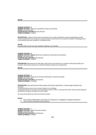 102
NOTAS:
NUMERO HISTORIA: 08
NOMBRE HISTORIA: Informe de necesidad de compra a proveedores
FECHA: 6 de Febrero 2007
ENTREVISTADO (USUARIO??): Alirio Ramírez
TIEMPO ESTIMADO: 5 HORAS
DESCRIPCIÓN: el sistema informa sobre los productos en los cuales la cantidad en inventario está llegando al límite
mínimo de existencia. En el momento en que esto sucede se hace emisión de una alerta en pantalla y el despliegue de un
icono distintivo para hacer el pedido en los siguientes días.
NOTAS:
El sistema debe permitir que haya cantidades negativas en el inventario.
NUMERO HISTORIA: 09
NOMBRE HISTORIA: Reporte Ganancias mensuales por descuentos de proveedores
FECHA: 6 de Febrero 2007
ENTREVISTADO (USUARIO): Alirio Ramírez
TIEMPO ESTIMADO: 3 HORAS
DESCRIPCIÓN: Mensualmente se debe saber cuánto dinero se ha ahorrado por concepto de descuentos dados por el
proveedor. Para esto se cuenta con un historial de dichas compras con sus descuentos.
NOTAS:
NUMERO HISTORIA: 10
NOMBRE HISTORIA: Devolución de mercancía deteriorada o vencida al proveedor
FECHA: 6 de Febrero 2007
ENTREVISTADO (USUARIO): Alirio Ramírez
TIEMPO ESTIMADO: 10 HORAS
DESCRIPCIÓN: Hay varias formas de hacer cambios de productos deteriorados o vencidos según las políticas del
proveedor.
La primera forma es mano a mano, donde el sistema no es notificado.
La segunda forma es por dinero, del cual se puede reconocer el 100% o una fracción del mismo, donde se hace la baja del
producto del inventario y se realiza una nota a crédito
En el caso de devolución se saca con el precio de compra
NOTAS:
SOLUCIONAR PROBLEMAS: QUÉ PASA SI EL PRODUCTO A CAMBIAR HA SUBIDO DE PRECIO?
Tener control de vencimiento de los productos
NUMERO HISTORIA: 11
NOMBRE HISTORIA: Gestión de la base de datos
FECHA: 6 de Febrero 2007
ENTREVISTADO (USUARIO): Alirio Ramírez
TIEMPO ESTIMADO: 8 HORAS
 
