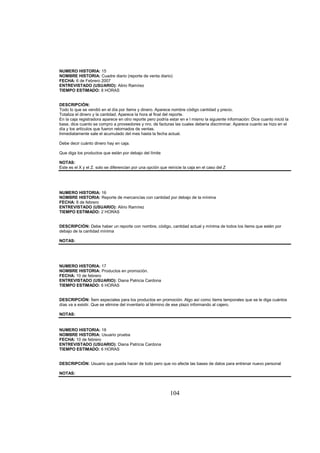 104
NUMERO HISTORIA: 15
NOMBRE HISTORIA: Cuadre diario (reporte de venta diario)
FECHA: 6 de Febrero 2007
ENTREVISTADO (USUARIO): Alirio Ramírez
TIEMPO ESTIMADO: 8 HORAS
DESCRIPCIÓN:
Todo lo que se vendió en el día por ítems y dinero. Aparece nombre código cantidad y precio.
Totaliza el dinero y la cantidad. Aparece la hora al final del reporte.
En la caja registradora aparece en otro reporte pero podría estar en e l mismo la siguiente información: Dice cuanto inició la
base, dice cuanto se compro a proveedores y nro. de facturas las cuales debería discriminar. Aparece cuanto se hizo en el
día y los artículos que fueron retornados de ventas.
Inmediatamente sale el acumulado del mes hasta la fecha actual.
Debe decir cuánto dinero hay en caja.
Que diga los productos que están por debajo del límite
NOTAS:
Este es el X y el Z. solo se diferencian por una opción que reinicie la caja en el caso del Z
NUMERO HISTORIA: 16
NOMBRE HISTORIA: Reporte de mercancías con cantidad por debajo de la mínima
FECHA: 8 de febrero
ENTREVISTADO (USUARIO): Alirio Ramírez
TIEMPO ESTIMADO: 2 HORAS
DESCRIPCIÓN: Debe haber un reporte con nombre, código, cantidad actual y mínima de todos los ítems que estén por
debajo de la cantidad mínima
NOTAS:
NUMERO HISTORIA: 17
NOMBRE HISTORIA: Productos en promoción.
FECHA: 10 de febrero
ENTREVISTADO (USUARIO): Diana Patricia Cardona
TIEMPO ESTIMADO: 6 HORAS
DESCRIPCIÓN: Ítem especiales para los productos en promoción. Algo así como ítems temporales que se le diga cuántos
días va a existir. Que se elimine del inventario al término de ese plazo informando al cajero.
NOTAS:
NUMERO HISTORIA: 18
NOMBRE HISTORIA: Usuario prueba
FECHA: 10 de febrero
ENTREVISTADO (USUARIO): Diana Patricia Cardona
TIEMPO ESTIMADO: 6 HORAS
DESCRIPCIÓN: Usuario que pueda hacer de todo pero que no afecte las bases de datos para entrenar nuevo personal
NOTAS:
 