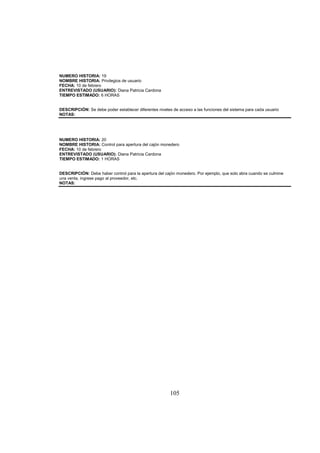 105
NUMERO HISTORIA: 19
NOMBRE HISTORIA: Privilegios de usuario
FECHA: 10 de febrero
ENTREVISTADO (USUARIO): Diana Patricia Cardona
TIEMPO ESTIMADO: 6 HORAS
DESCRIPCIÓN: Se debe poder establecer diferentes niveles de acceso a las funciones del sistema para cada usuario
NOTAS:
NUMERO HISTORIA: 20
NOMBRE HISTORIA: Control para apertura del cajón monedero
FECHA: 10 de febrero
ENTREVISTADO (USUARIO): Diana Patricia Cardona
TIEMPO ESTIMADO: 1 HORAS
DESCRIPCIÓN: Debe haber control para la apertura del cajón monedero. Por ejemplo, que solo abra cuando se culmine
una venta, ingrese pago al proveedor, etc.
NOTAS:
 