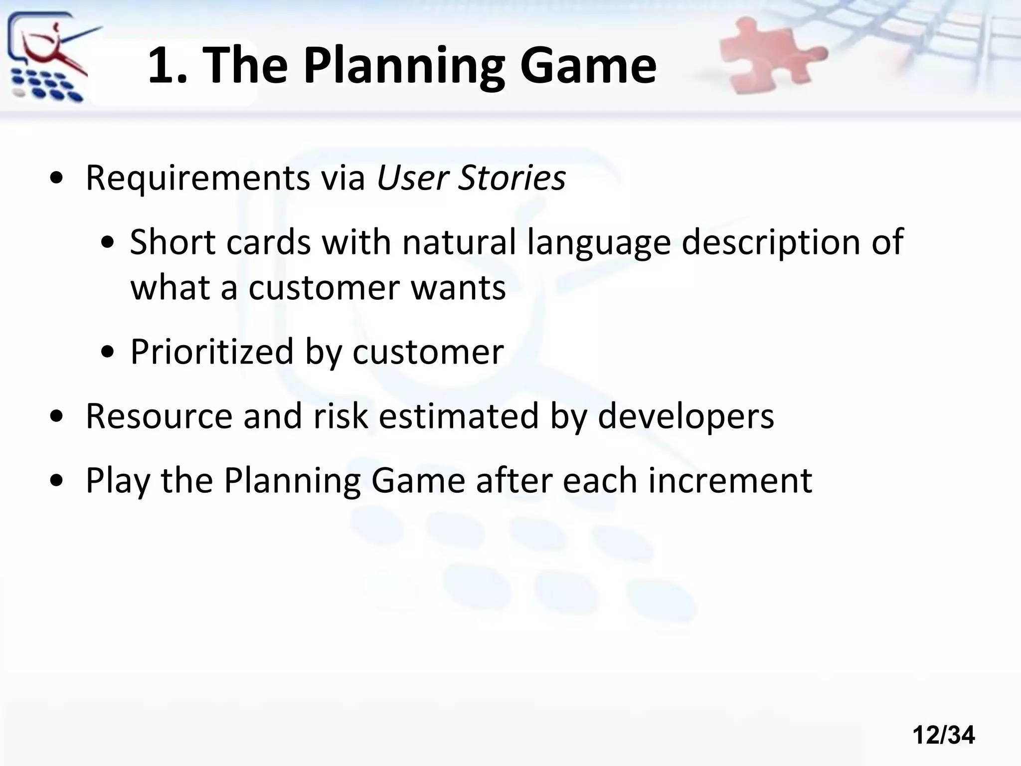 1. The Planning Game
• Requirements via User Stories
• Short cards with natural language description of
what a customer wants
• Prioritized by customer
• Resource and risk estimated by developers
• Play the Planning Game after each increment
12/34
 