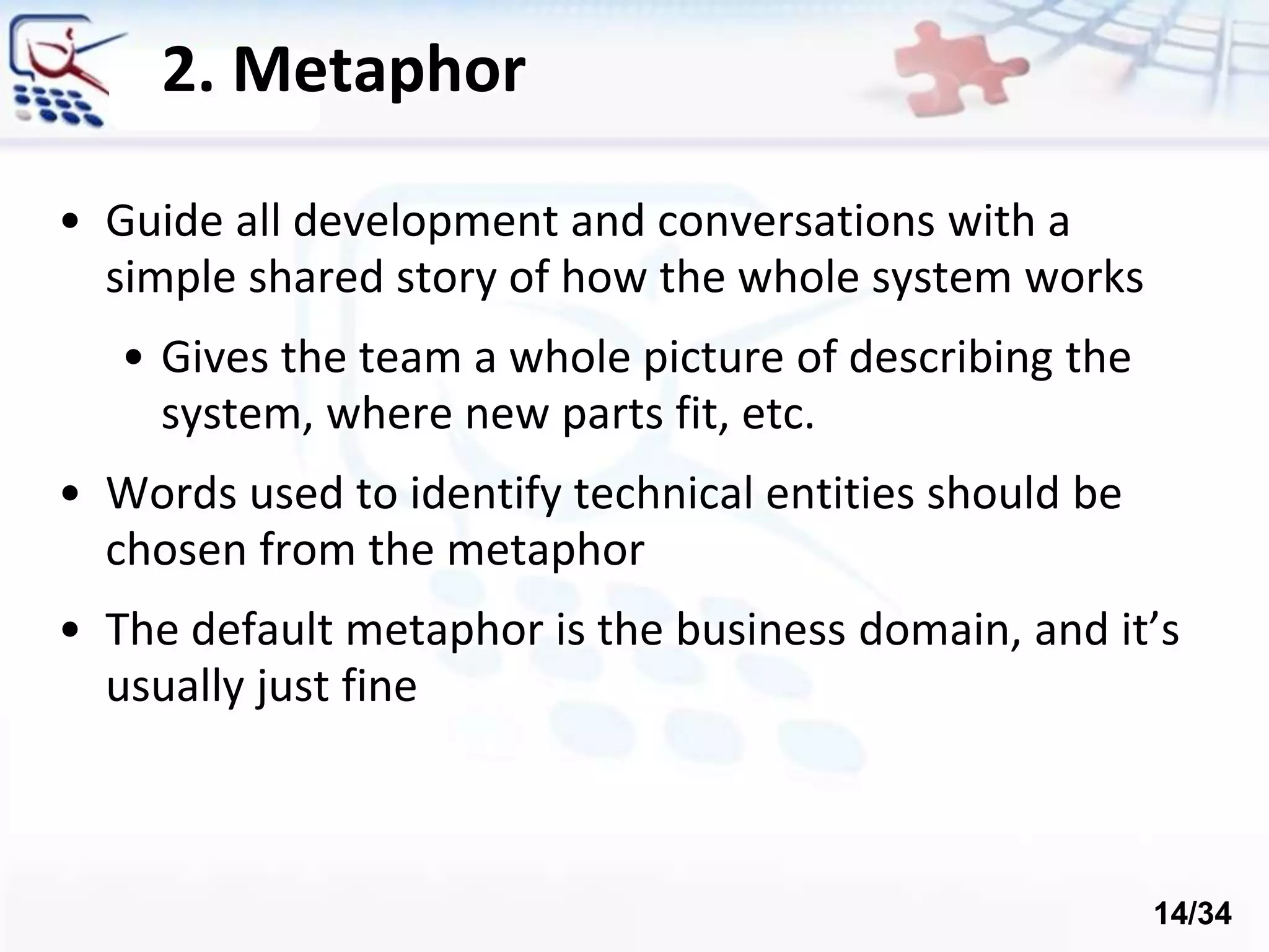 2. Metaphor
• Guide all development and conversations with a
simple shared story of how the whole system works
• Gives the team a whole picture of describing the
system, where new parts fit, etc.
• Words used to identify technical entities should be
chosen from the metaphor
• The default metaphor is the business domain, and it’s
usually just fine
14/34
 
