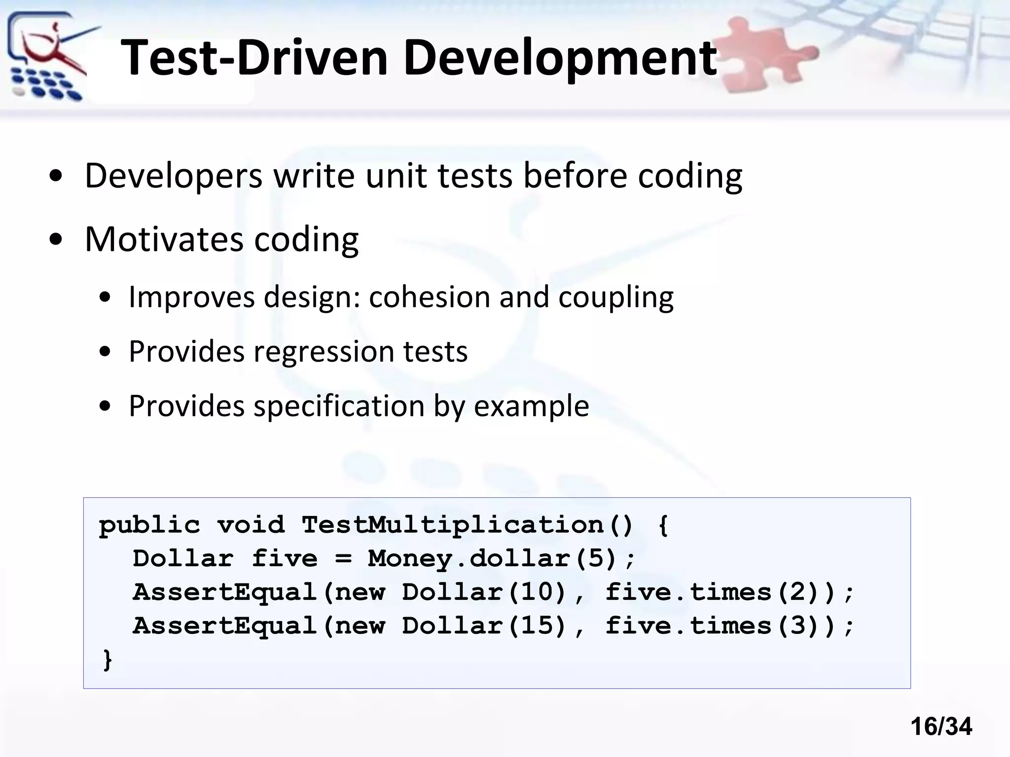 Test-Driven Development
• Developers write unit tests before coding
• Motivates coding
• Improves design: cohesion and coupling
• Provides regression tests
• Provides specification by example
public void TestMultiplication() {
Dollar five = Money.dollar(5);
AssertEqual(new Dollar(10), five.times(2));
AssertEqual(new Dollar(15), five.times(3));
}
16/34
 