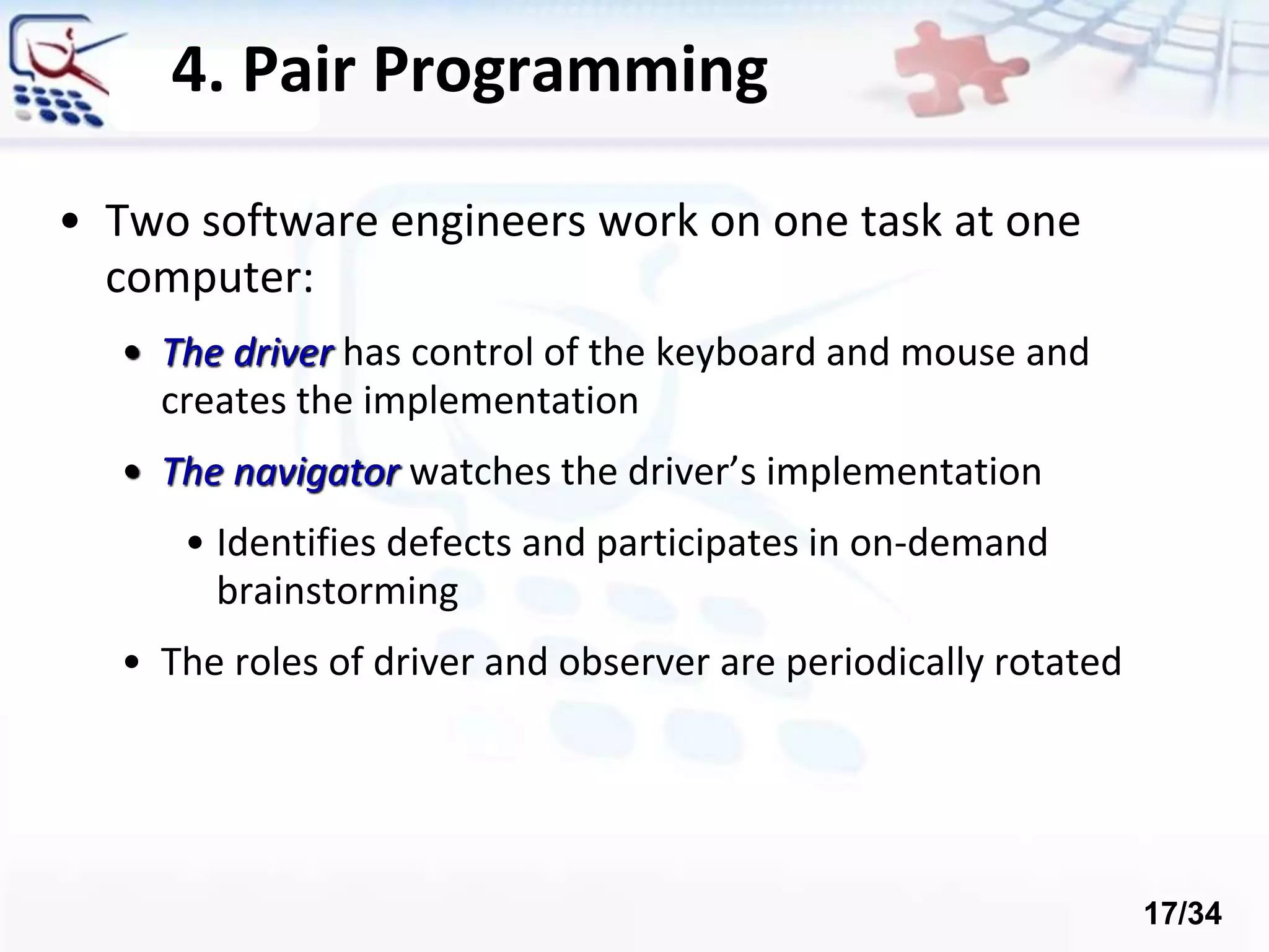 4. Pair Programming
• Two software engineers work on one task at one
computer:
• The driver has control of the keyboard and mouse and
creates the implementation
• The navigator watches the driver’s implementation
• Identifies defects and participates in on-demand
brainstorming
• The roles of driver and observer are periodically rotated
17/34
 