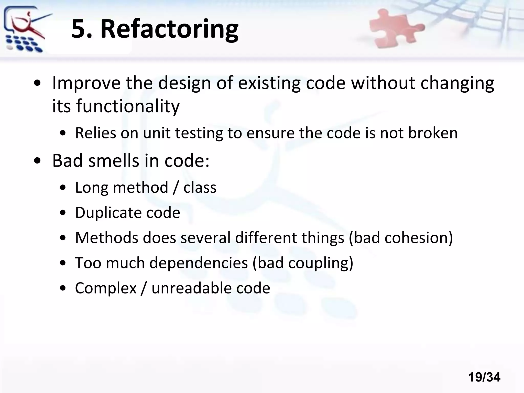 5. Refactoring
• Improve the design of existing code without changing
its functionality
• Relies on unit testing to ensure the code is not broken
• Bad smells in code:
• Long method / class
• Duplicate code
• Methods does several different things (bad cohesion)
• Too much dependencies (bad coupling)
• Complex / unreadable code
19/34
 