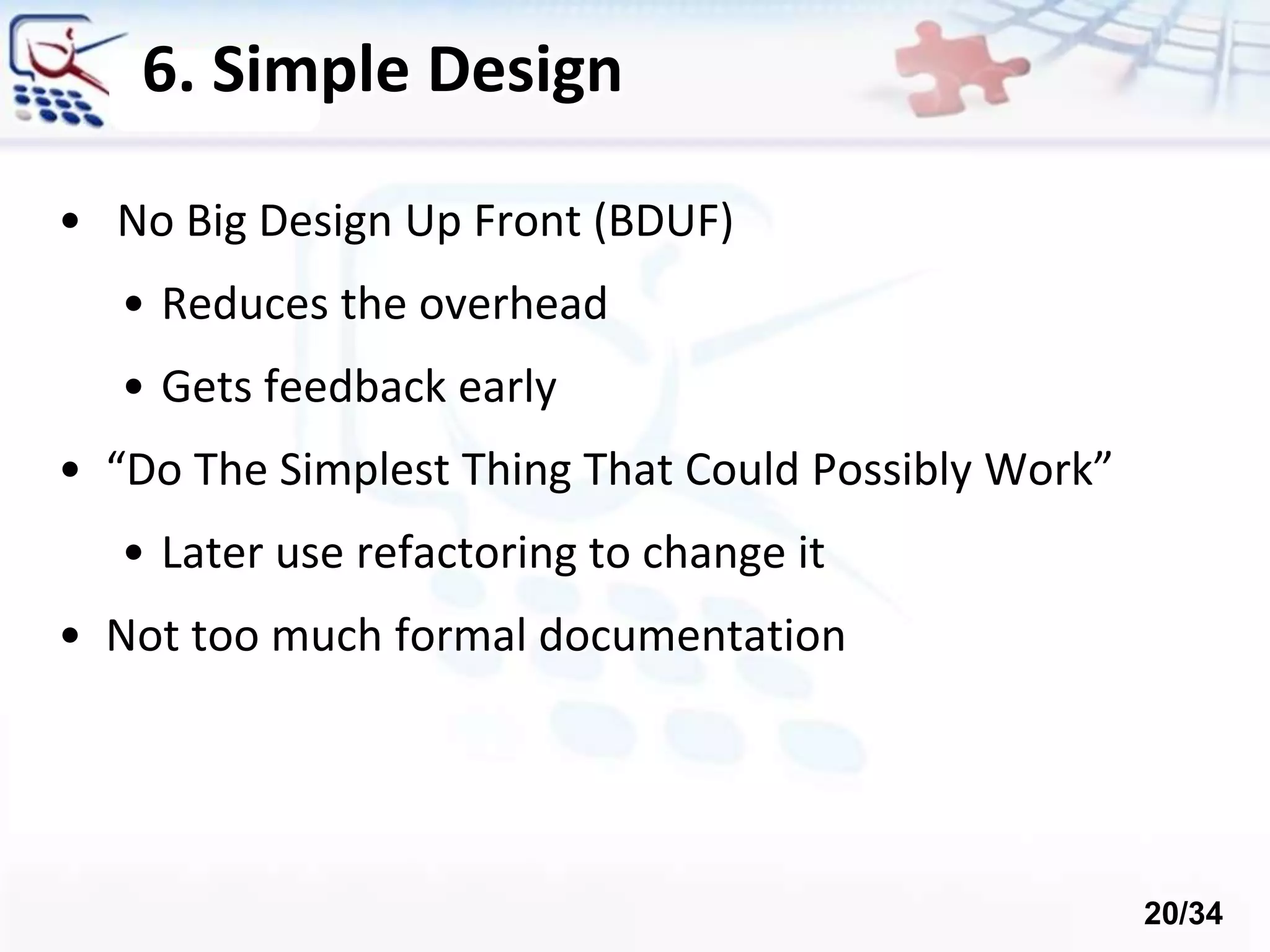 6. Simple Design
• No Big Design Up Front (BDUF)
• Reduces the overhead
• Gets feedback early
• “Do The Simplest Thing That Could Possibly Work”
• Later use refactoring to change it
• Not too much formal documentation
20/34
 