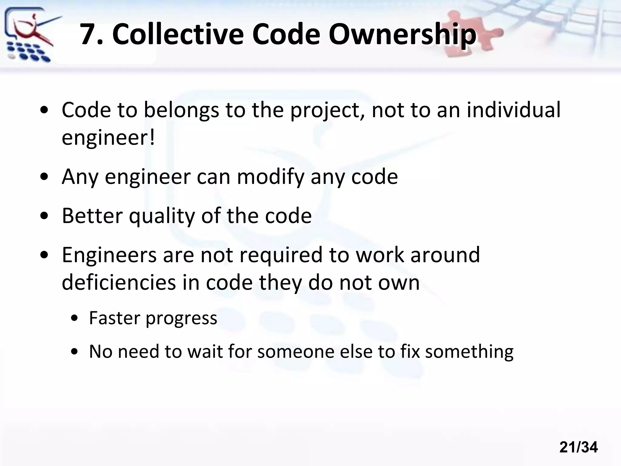 7. Collective Code Ownership
• Code to belongs to the project, not to an individual
engineer!
• Any engineer can modify any code
• Better quality of the code
• Engineers are not required to work around
deficiencies in code they do not own
• Faster progress
• No need to wait for someone else to fix something
21/34
 