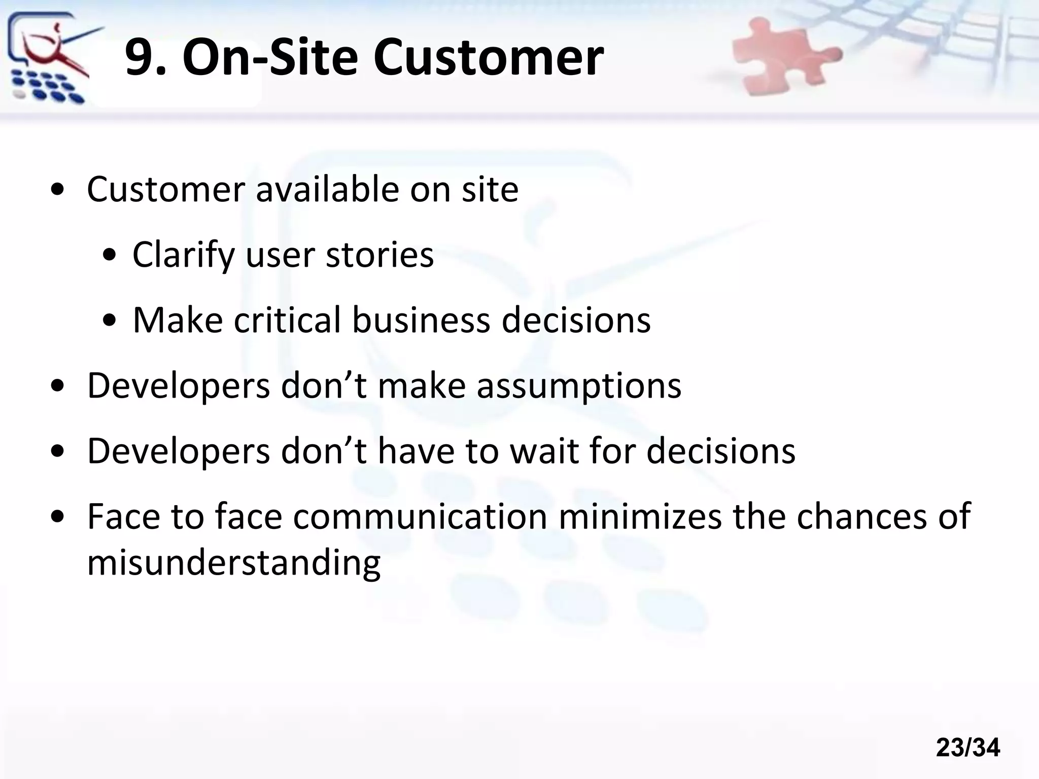 9. On-Site Customer
• Customer available on site
• Clarify user stories
• Make critical business decisions
• Developers don’t make assumptions
• Developers don’t have to wait for decisions
• Face to face communication minimizes the chances of
misunderstanding
23/34
 
