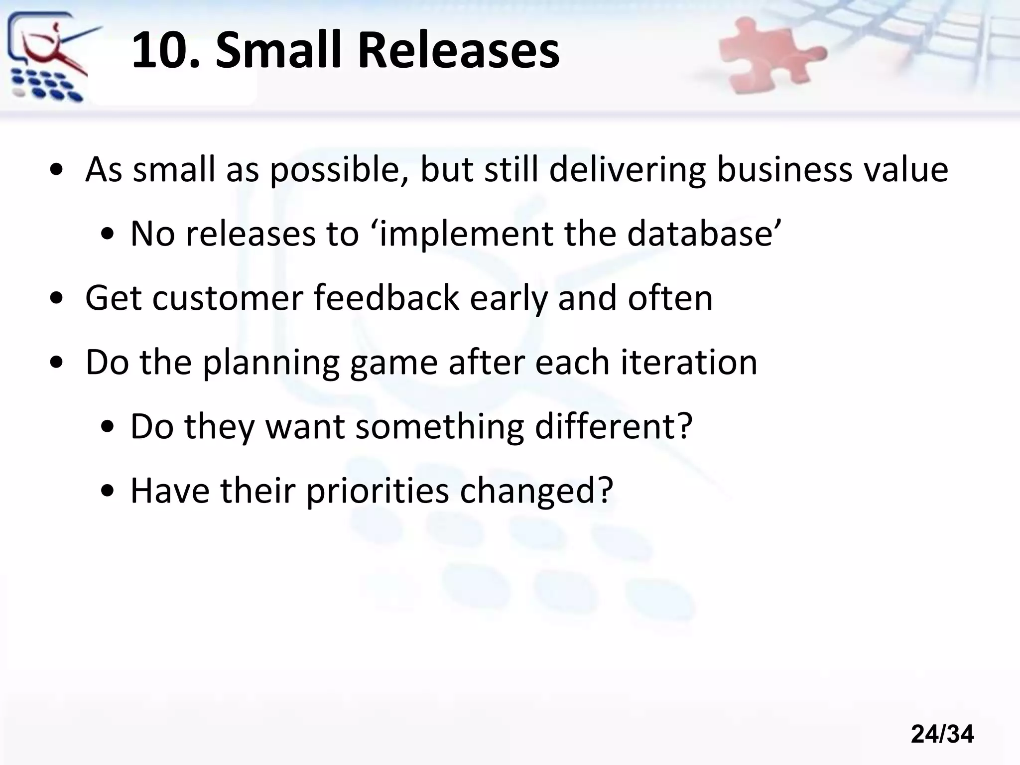 10. Small Releases
• As small as possible, but still delivering business value
• No releases to ‘implement the database’
• Get customer feedback early and often
• Do the planning game after each iteration
• Do they want something different?
• Have their priorities changed?
24/34
 