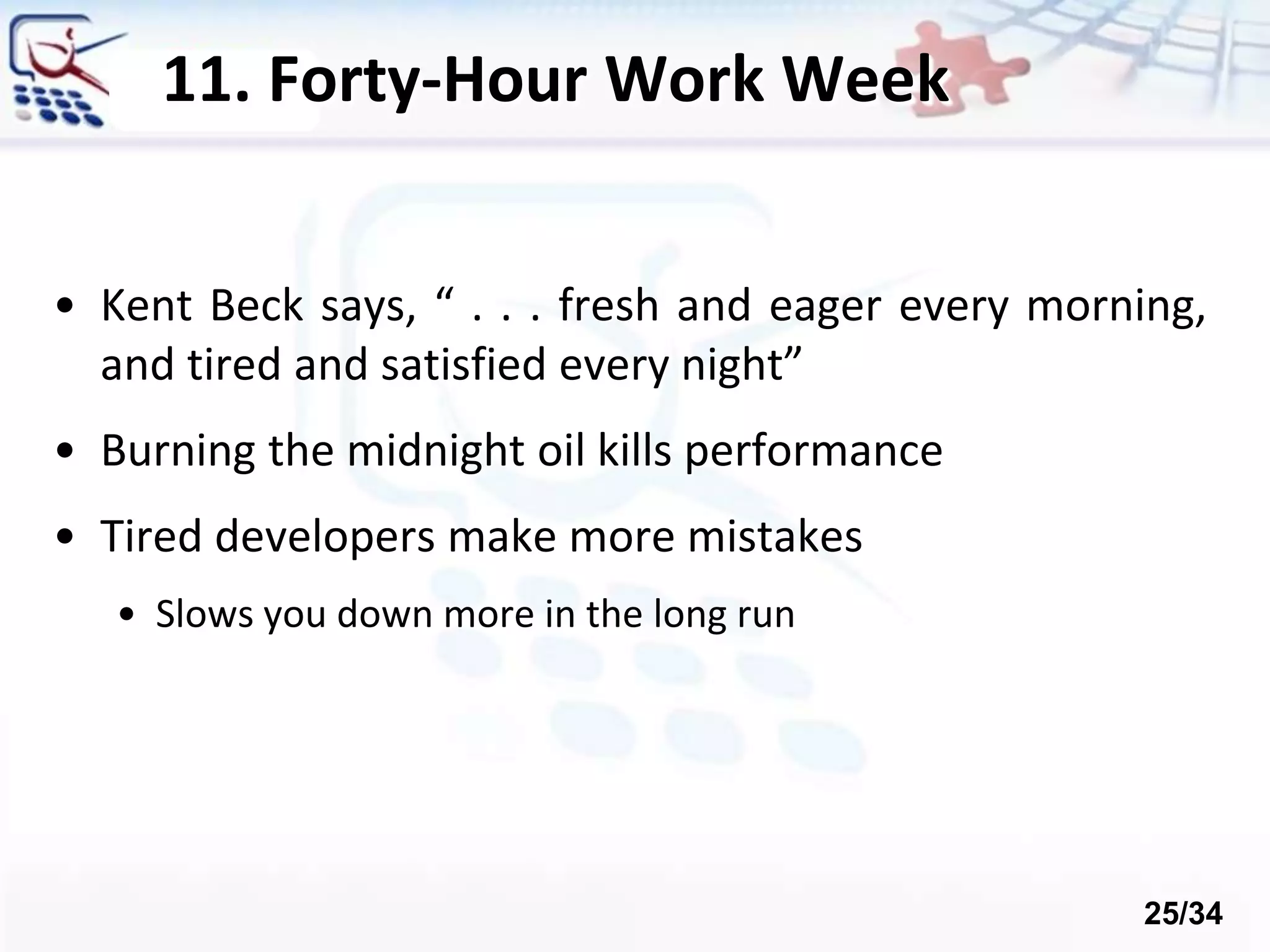 11. Forty-Hour Work Week
• Kent Beck says, “ . . . fresh and eager every morning,
and tired and satisfied every night”
• Burning the midnight oil kills performance
• Tired developers make more mistakes
• Slows you down more in the long run
25/34
 