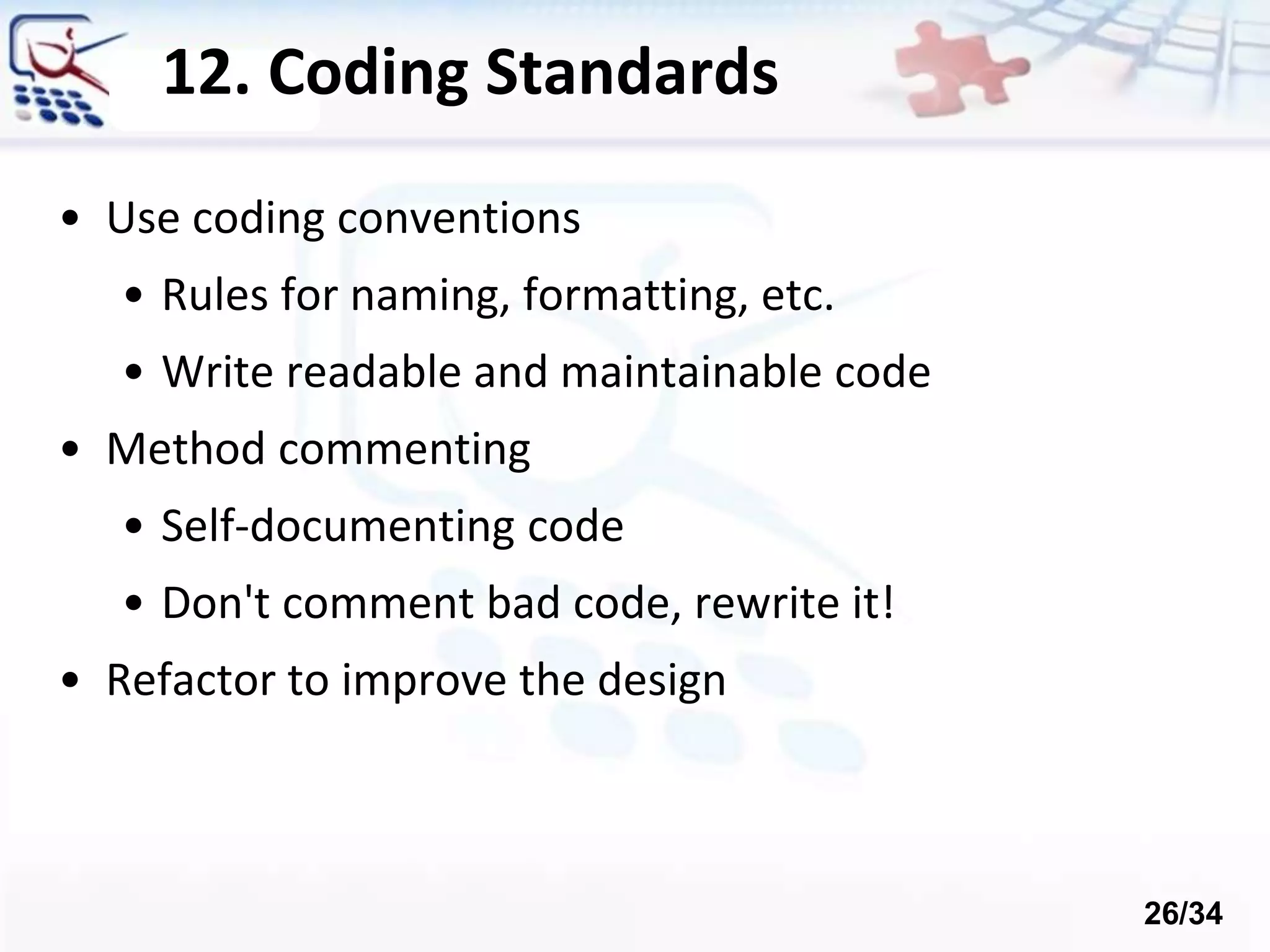 12. Coding Standards
• Use coding conventions
• Rules for naming, formatting, etc.
• Write readable and maintainable code
• Method commenting
• Self-documenting code
• Don't comment bad code, rewrite it!
• Refactor to improve the design
26/34
 