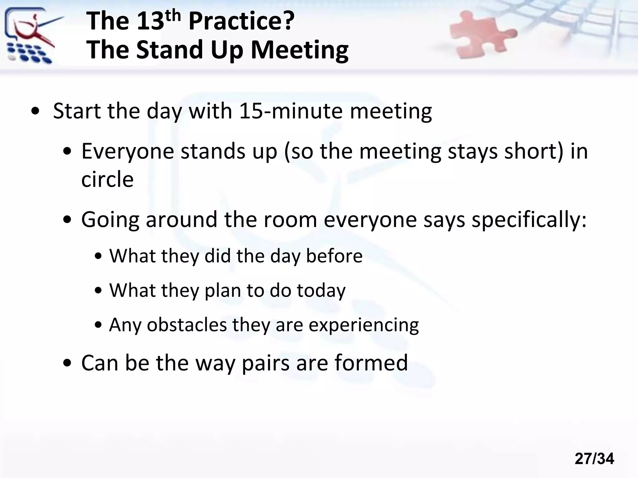 The 13th Practice?
The Stand Up Meeting
• Start the day with 15-minute meeting
• Everyone stands up (so the meeting stays short) in
circle
• Going around the room everyone says specifically:
• What they did the day before
• What they plan to do today
• Any obstacles they are experiencing
• Can be the way pairs are formed
27/34
 