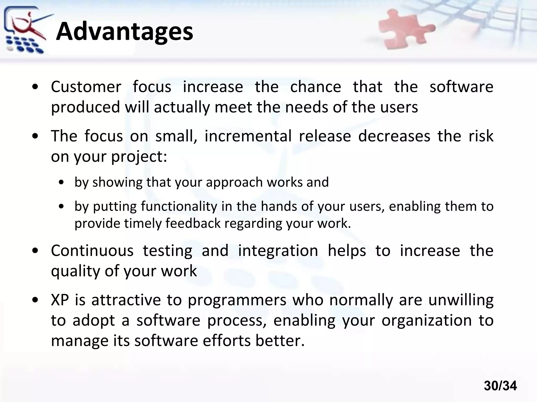 Advantages
• Customer focus increase the chance that the software
produced will actually meet the needs of the users
• The focus on small, incremental release decreases the risk
on your project:
• by showing that your approach works and
• by putting functionality in the hands of your users, enabling them to
provide timely feedback regarding your work.
• Continuous testing and integration helps to increase the
quality of your work
• XP is attractive to programmers who normally are unwilling
to adopt a software process, enabling your organization to
manage its software efforts better.
30/34
 