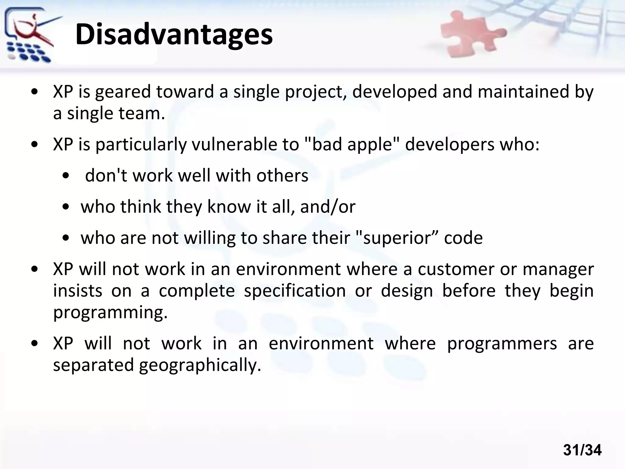 Disadvantages
• XP is geared toward a single project, developed and maintained by
a single team.
• XP is particularly vulnerable to "bad apple" developers who:
• don't work well with others
• who think they know it all, and/or
• who are not willing to share their "superior” code
• XP will not work in an environment where a customer or manager
insists on a complete specification or design before they begin
programming.
• XP will not work in an environment where programmers are
separated geographically.
31/34
 