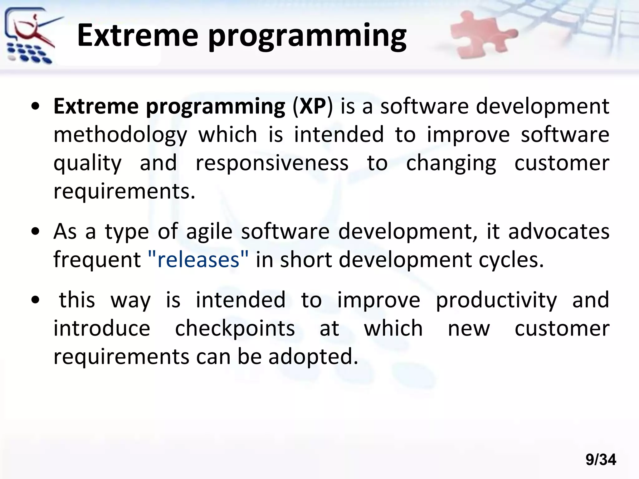 • Extreme programming (XP) is a software development
methodology which is intended to improve software
quality and responsiveness to changing customer
requirements.
• As a type of agile software development, it advocates
frequent "releases" in short development cycles.
• this way is intended to improve productivity and
introduce checkpoints at which new customer
requirements can be adopted.
Extreme programming
9/34
 