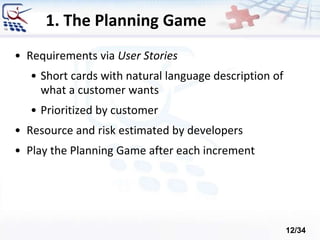 1. The Planning Game
• Requirements via User Stories
• Short cards with natural language description of
what a customer wants
• Prioritized by customer
• Resource and risk estimated by developers
• Play the Planning Game after each increment
12/34
 