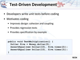 Test-Driven Development
• Developers write unit tests before coding
• Motivates coding
• Improves design: cohesion and coupling
• Provides regression tests
• Provides specification by example
public void TestMultiplication() {
Dollar five = Money.dollar(5);
AssertEqual(new Dollar(10), five.times(2));
AssertEqual(new Dollar(15), five.times(3));
}
16/34
 