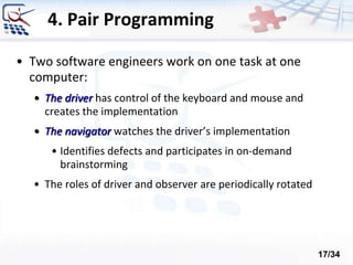 4. Pair Programming
• Two software engineers work on one task at one
computer:
• The driver has control of the keyboard and mouse and
creates the implementation
• The navigator watches the driver’s implementation
• Identifies defects and participates in on-demand
brainstorming
• The roles of driver and observer are periodically rotated
17/34
 