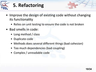 5. Refactoring
• Improve the design of existing code without changing
its functionality
• Relies on unit testing to ensure the code is not broken
• Bad smells in code:
• Long method / class
• Duplicate code
• Methods does several different things (bad cohesion)
• Too much dependencies (bad coupling)
• Complex / unreadable code
19/34
 
