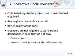7. Collective Code Ownership
• Code to belongs to the project, not to an individual
engineer!
• Any engineer can modify any code
• Better quality of the code
• Engineers are not required to work around
deficiencies in code they do not own
• Faster progress
• No need to wait for someone else to fix something
21/34
 