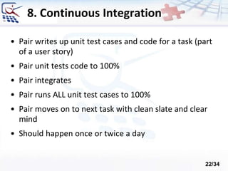 8. Continuous Integration
• Pair writes up unit test cases and code for a task (part
of a user story)
• Pair unit tests code to 100%
• Pair integrates
• Pair runs ALL unit test cases to 100%
• Pair moves on to next task with clean slate and clear
mind
• Should happen once or twice a day
22/34
 