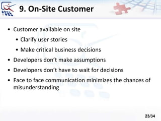 9. On-Site Customer
• Customer available on site
• Clarify user stories
• Make critical business decisions
• Developers don’t make assumptions
• Developers don’t have to wait for decisions
• Face to face communication minimizes the chances of
misunderstanding
23/34
 