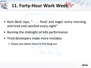 11. Forty-Hour Work Week
• Kent Beck says, “ . . . fresh and eager every morning,
and tired and satisfied every night”
• Burning the midnight oil kills performance
• Tired developers make more mistakes
• Slows you down more in the long run
25/34
 
