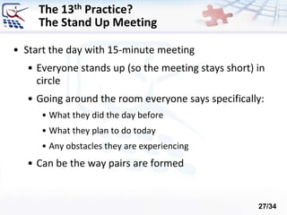 The 13th Practice?
The Stand Up Meeting
• Start the day with 15-minute meeting
• Everyone stands up (so the meeting stays short) in
circle
• Going around the room everyone says specifically:
• What they did the day before
• What they plan to do today
• Any obstacles they are experiencing
• Can be the way pairs are formed
27/34
 