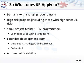 So What does XP Apply to?
• Domains with changing requirements
• High-risk projects (including those with high schedule
risk)
• Small project team: 2 – 12 programmers
• Cannot be used with a large team
• Extended development team
• Developers, managers and customer
• Co-located
• Automated testability
29/34
 