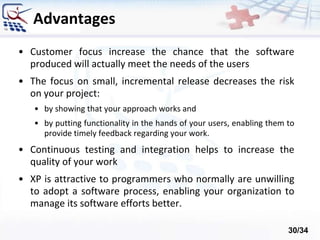 Advantages
• Customer focus increase the chance that the software
produced will actually meet the needs of the users
• The focus on small, incremental release decreases the risk
on your project:
• by showing that your approach works and
• by putting functionality in the hands of your users, enabling them to
provide timely feedback regarding your work.
• Continuous testing and integration helps to increase the
quality of your work
• XP is attractive to programmers who normally are unwilling
to adopt a software process, enabling your organization to
manage its software efforts better.
30/34
 