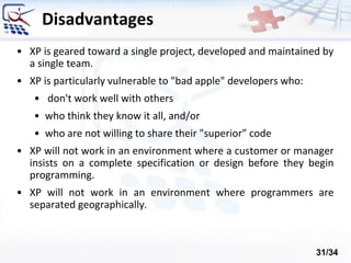 Disadvantages
• XP is geared toward a single project, developed and maintained by
a single team.
• XP is particularly vulnerable to "bad apple" developers who:
• don't work well with others
• who think they know it all, and/or
• who are not willing to share their "superior” code
• XP will not work in an environment where a customer or manager
insists on a complete specification or design before they begin
programming.
• XP will not work in an environment where programmers are
separated geographically.
31/34
 