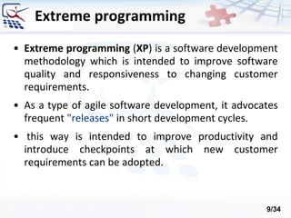 • Extreme programming (XP) is a software development
methodology which is intended to improve software
quality and responsiveness to changing customer
requirements.
• As a type of agile software development, it advocates
frequent "releases" in short development cycles.
• this way is intended to improve productivity and
introduce checkpoints at which new customer
requirements can be adopted.
Extreme programming
9/34
 