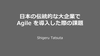 日本の伝統的な大企業で
Agile を導入した際の課題
Shigeru Tatsuta
 