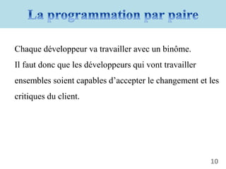 Chaque développeur va travailler avec un binôme.
Il faut donc que les développeurs qui vont travailler
ensembles soient capables d’accepter le changement et les
critiques du client.
10
 