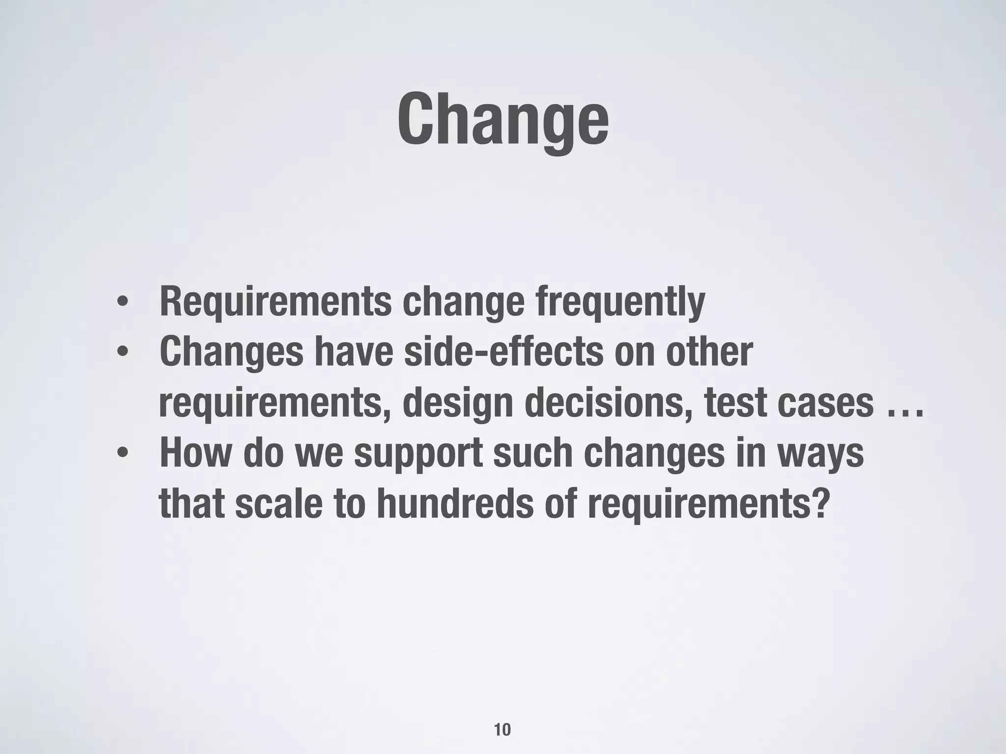 Change
10
•  Requirements change frequently
•  Changes have side-effects on other
requirements, design decisions, test cases …
•  How do we support such changes in ways
that scale to hundreds of requirements?
 