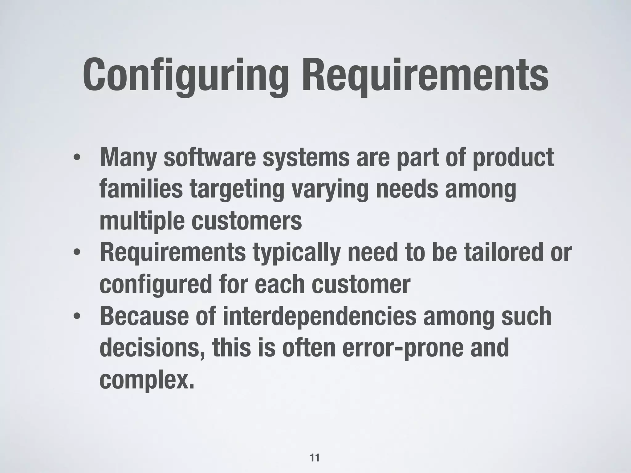 Conﬁguring Requirements
11
•  Many software systems are part of product
families targeting varying needs among
multiple customers
•  Requirements typically need to be tailored or
conﬁgured for each customer
•  Because of interdependencies among such
decisions, this is often error-prone and
complex. 
 