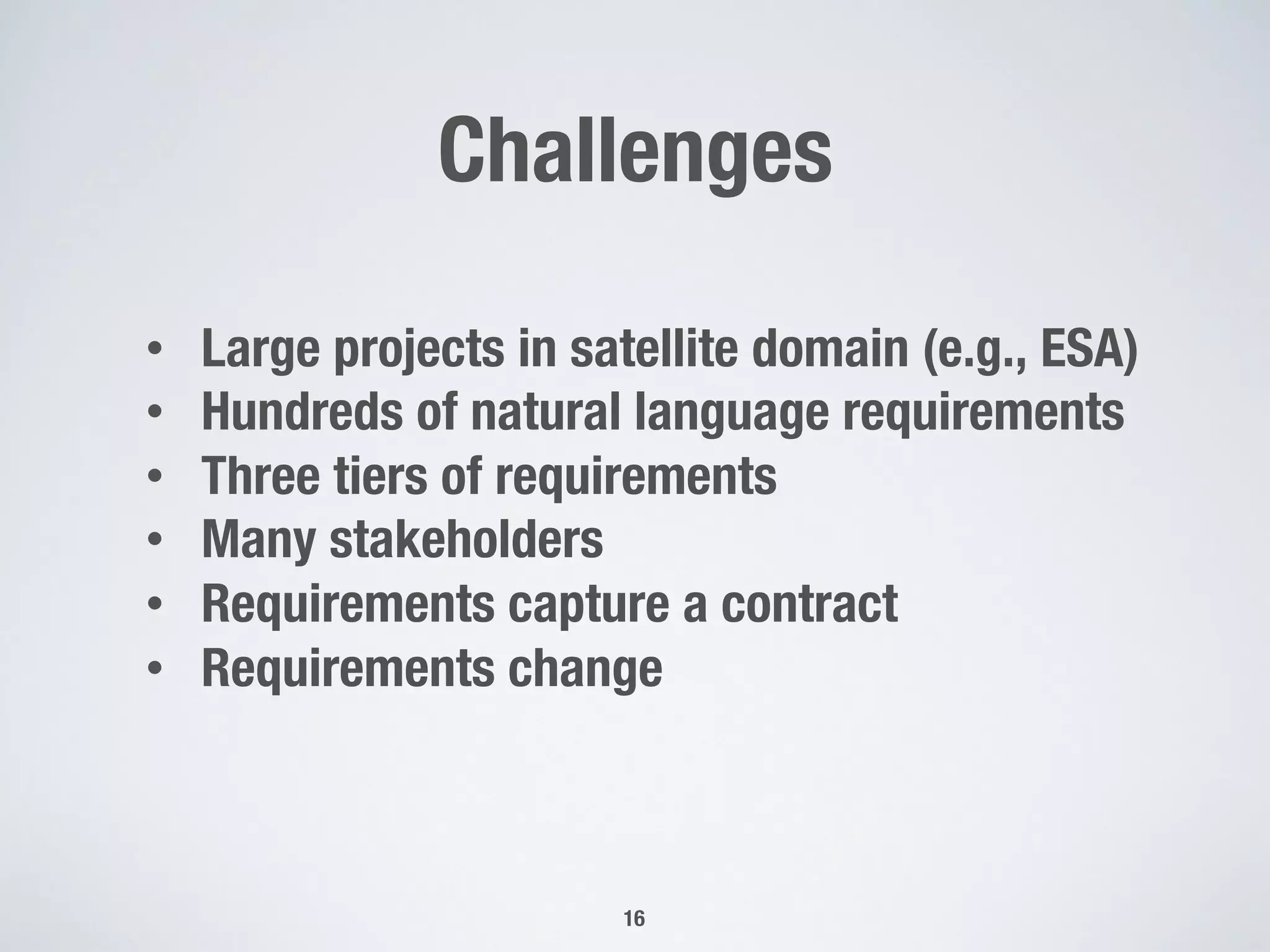 Challenges
16
•  Large projects in satellite domain (e.g., ESA)
•  Hundreds of natural language requirements
•  Three tiers of requirements
•  Many stakeholders
•  Requirements capture a contract
•  Requirements change
 