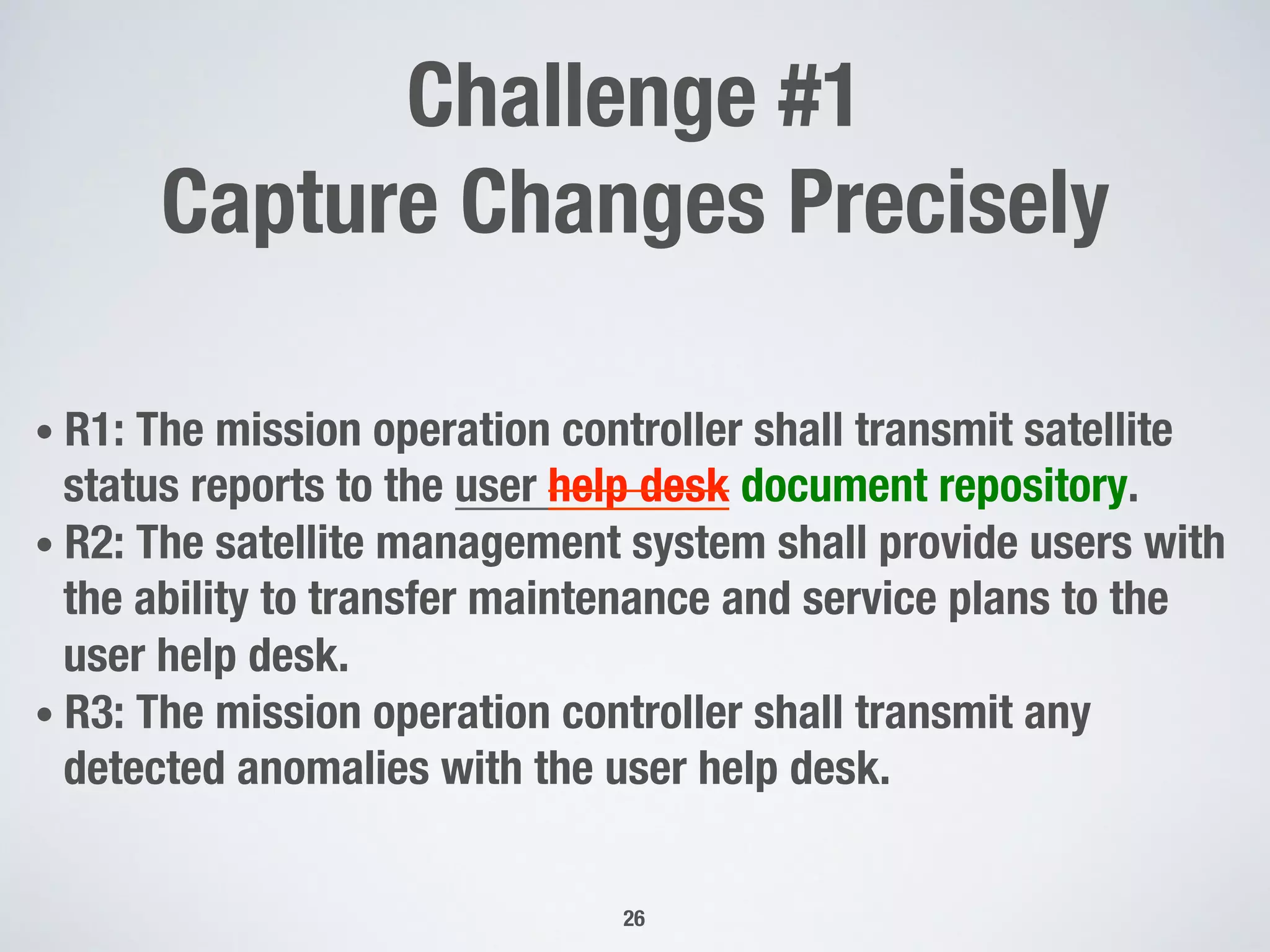 Challenge #1 
Capture Changes Precisely
• R1: The mission operation controller shall transmit satellite
status reports to the user help desk document repository.
• R2: The satellite management system shall provide users with
the ability to transfer maintenance and service plans to the
user help desk.
• R3: The mission operation controller shall transmit any
detected anomalies with the user help desk.
26
 