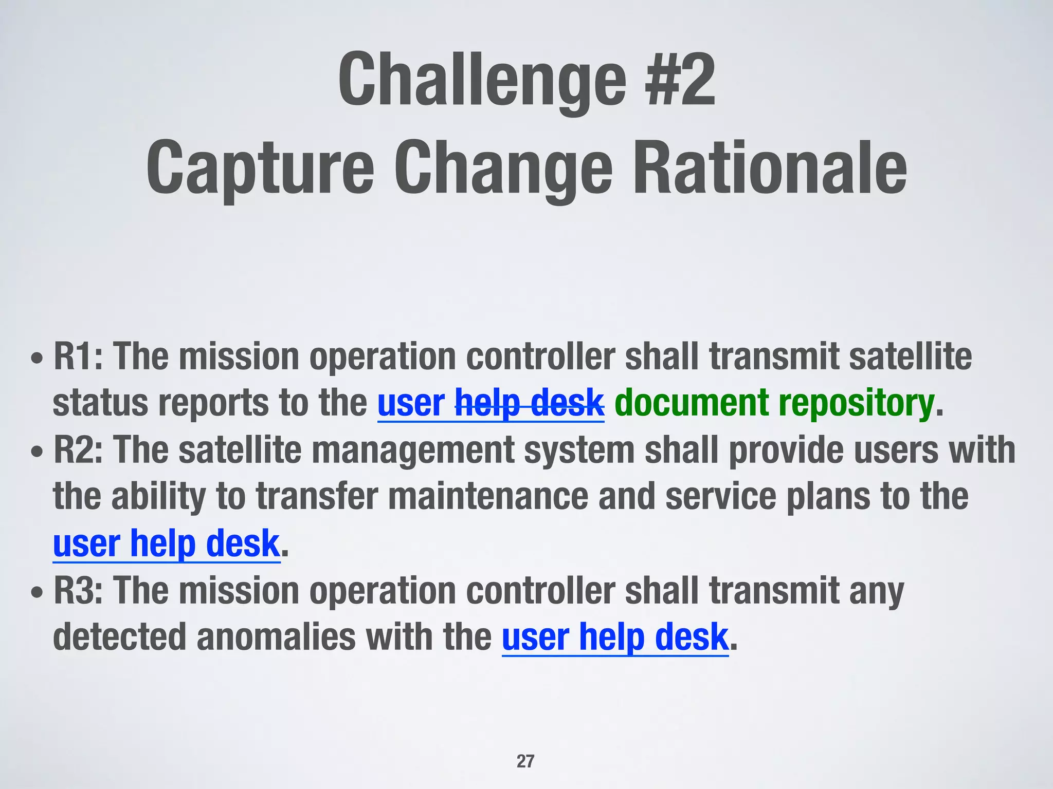Challenge #2 !
Capture Change Rationale
• R1: The mission operation controller shall transmit satellite
status reports to the user help desk document repository.
• R2: The satellite management system shall provide users with
the ability to transfer maintenance and service plans to the
user help desk.
• R3: The mission operation controller shall transmit any
detected anomalies with the user help desk.
27
 