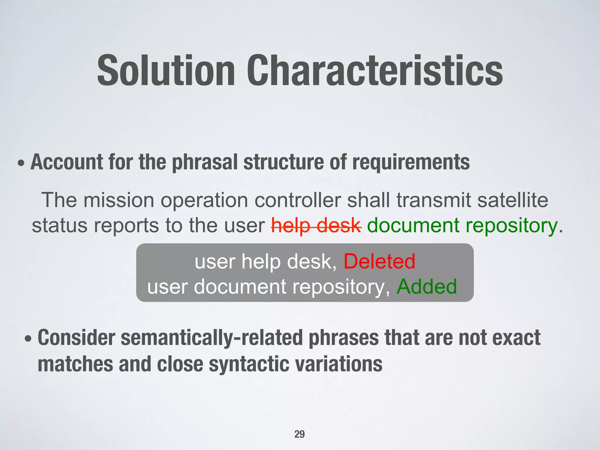 Solution Characteristics
• Account for the phrasal structure of requirements
The mission operation controller shall transmit satellite
status reports to the user help desk document repository.
user help desk, Deleted
user document repository, Added
• Consider semantically-related phrases that are not exact
matches and close syntactic variations 
29
 
