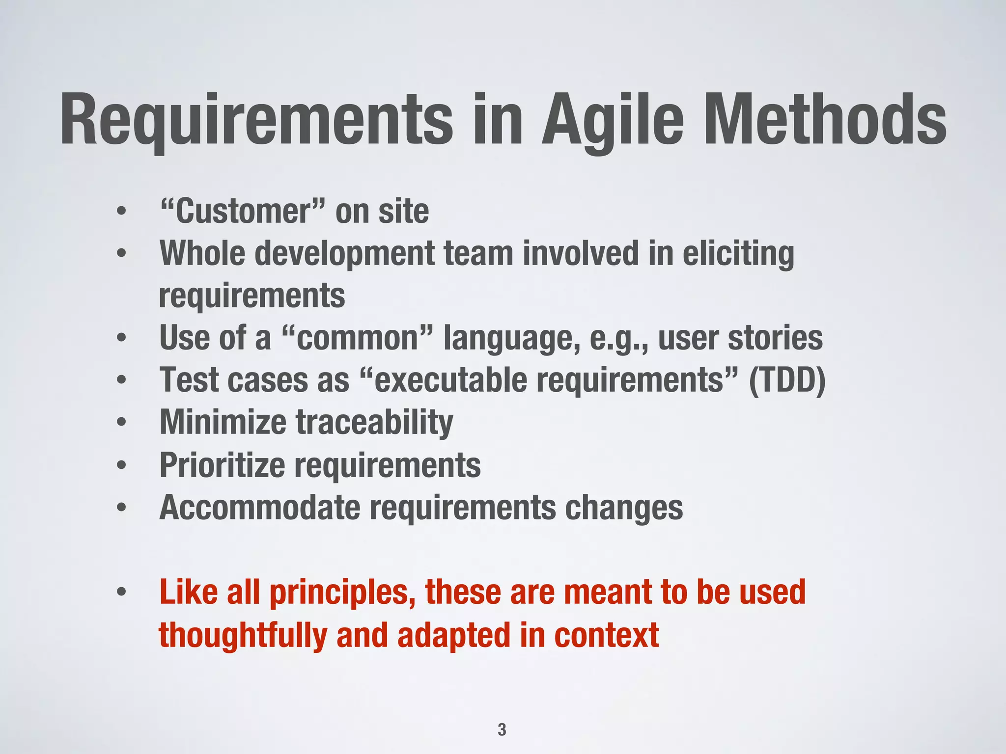 Requirements in Agile Methods
3
•  “Customer” on site
•  Whole development team involved in eliciting
requirements
•  Use of a “common” language, e.g., user stories
•  Test cases as “executable requirements” (TDD)
•  Minimize traceability
•  Prioritize requirements
•  Accommodate requirements changes 
•  Like all principles, these are meant to be used
thoughtfully and adapted in context
 